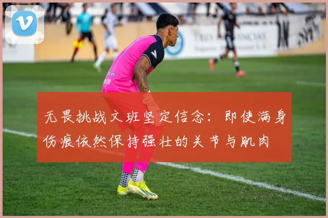 无畏挑战文班坚定信念：即使满身伤痕依然保持强壮的关节与肌肉