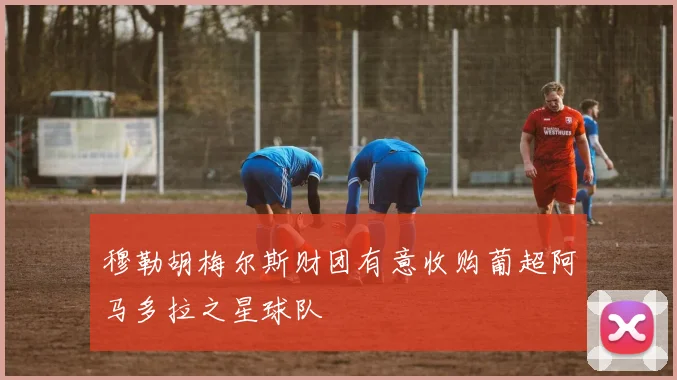 穆勒胡梅尔斯财团有意收购葡超阿马多拉之星球队