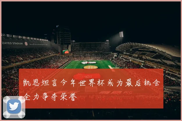 凯恩坦言今年世界杯或为最后机会全力争夺荣誉