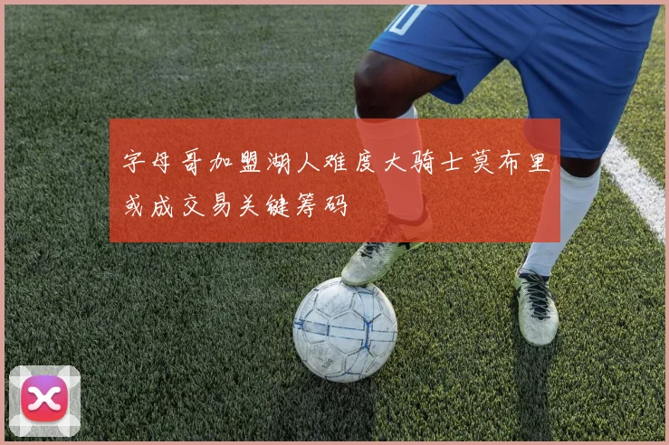 字母哥加盟湖人难度大骑士莫布里或成交易关键筹码