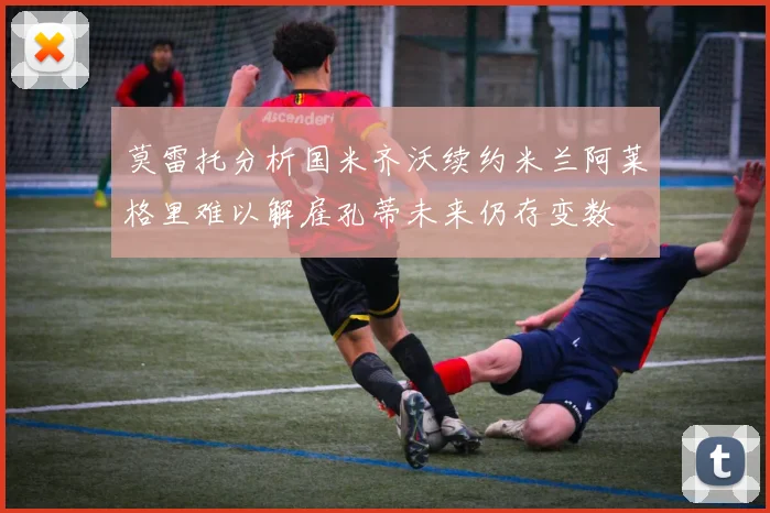 莫雷托分析国米齐沃续约米兰阿莱格里难以解雇孔蒂未来仍存变数