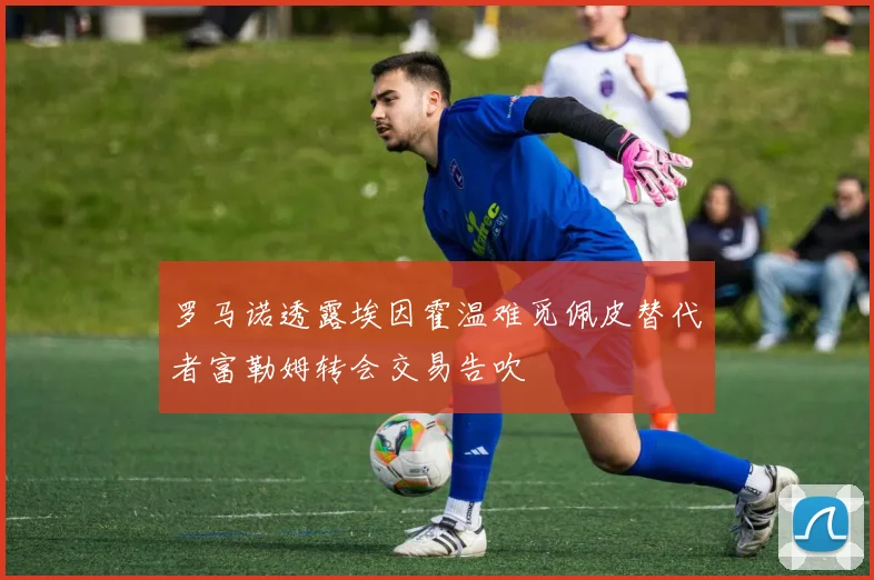 罗马诺透露埃因霍温难觅佩皮替代者富勒姆转会交易告吹