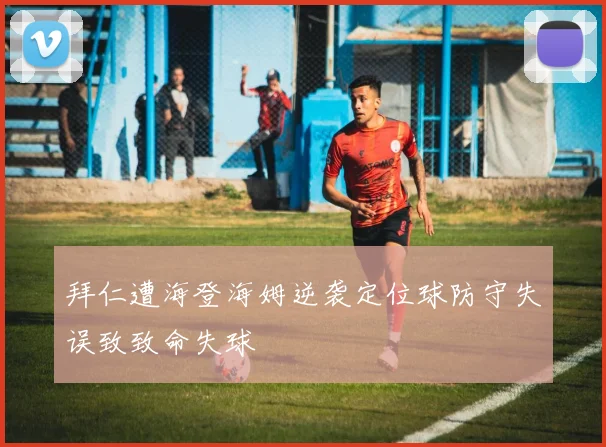 拜仁遭海登海姆逆袭定位球防守失误致致命失球
