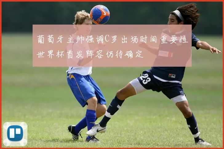 葡萄牙主帅强调C罗出场时间重要性世界杯首发阵容仍待确定