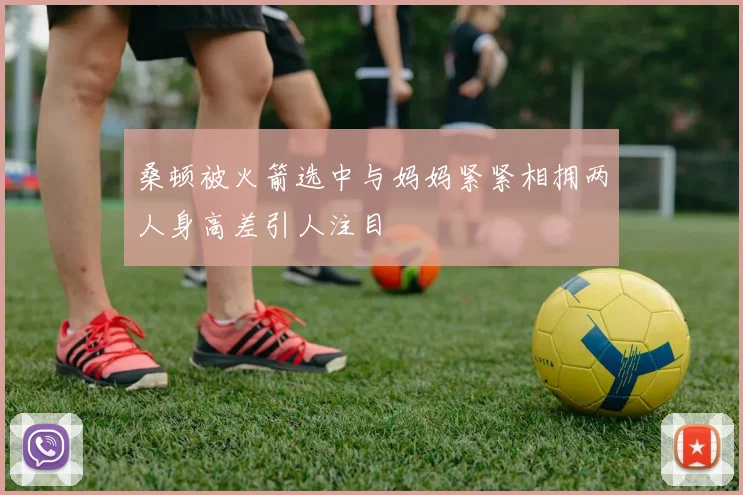 桑顿被火箭选中与妈妈紧紧相拥两人身高差引人注目