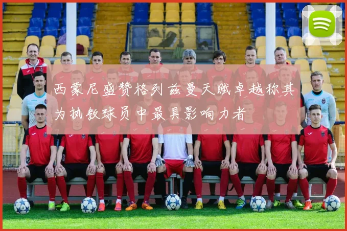 西蒙尼盛赞格列兹曼天赋卓越称其为执教球员中最具影响力者