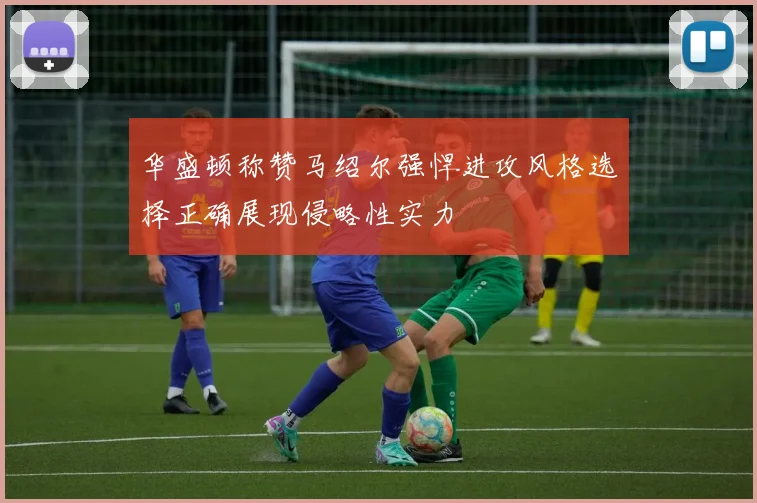 华盛顿称赞马绍尔强悍进攻风格选择正确展现侵略性实力