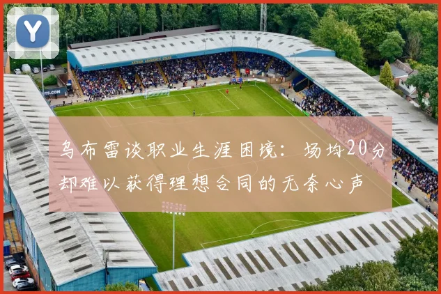 乌布雷谈职业生涯困境：场均20分却难以获得理想合同的无奈心声