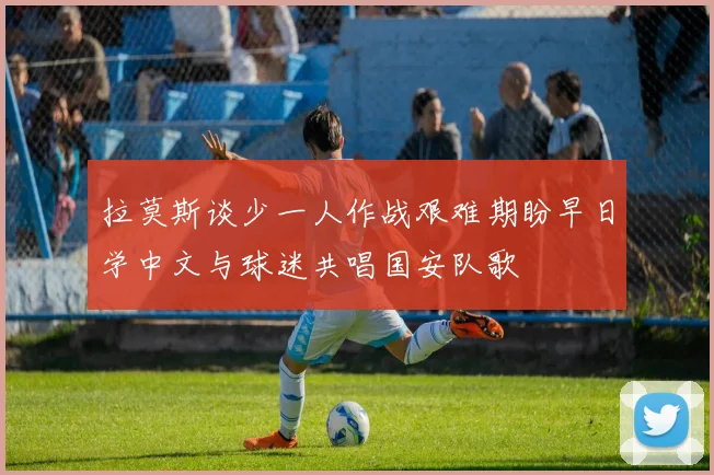 拉莫斯谈少一人作战艰难期盼早日学中文与球迷共唱国安队歌