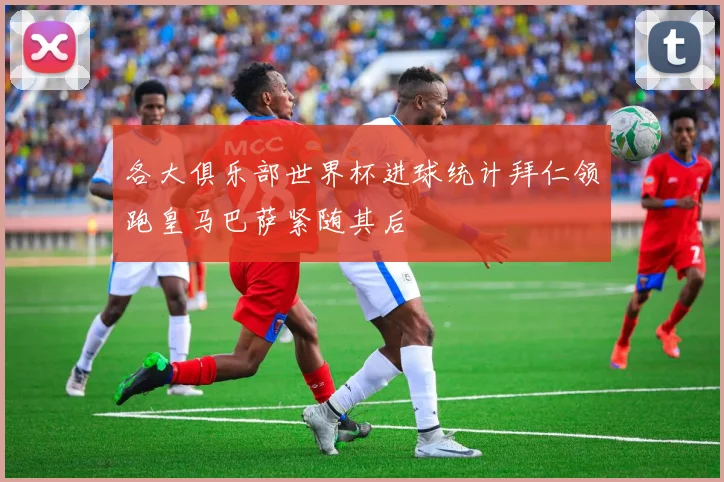 各大俱乐部世界杯进球统计拜仁领跑皇马巴萨紧随其后