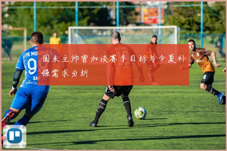国米主帅曾加谈赛季目标与今夏补强需求分析